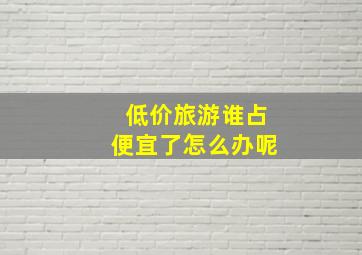 低价旅游谁占便宜了怎么办呢