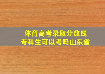 体育高考录取分数线专科生可以考吗山东省