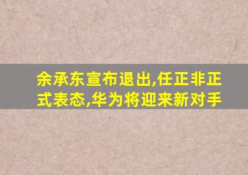 余承东宣布退出,任正非正式表态,华为将迎来新对手