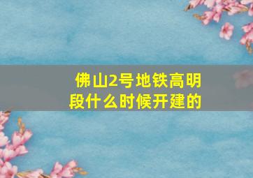 佛山2号地铁高明段什么时候开建的