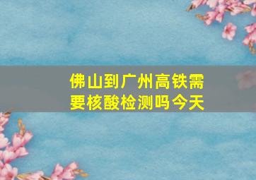 佛山到广州高铁需要核酸检测吗今天