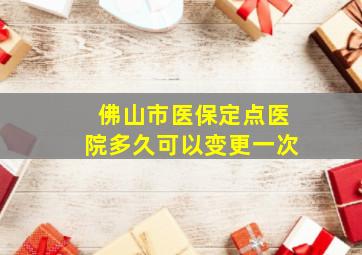 佛山市医保定点医院多久可以变更一次