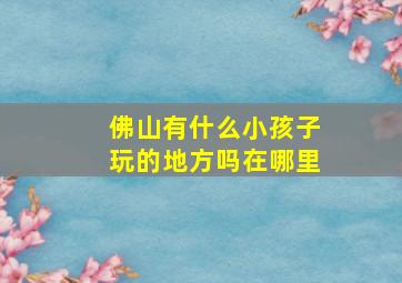 佛山有什么小孩子玩的地方吗在哪里