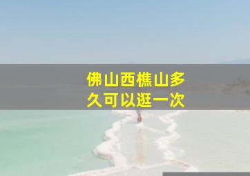 佛山西樵山多久可以逛一次