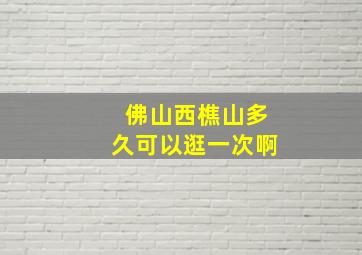 佛山西樵山多久可以逛一次啊