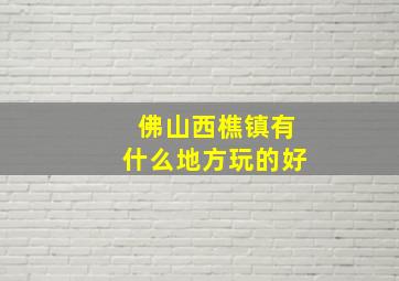 佛山西樵镇有什么地方玩的好