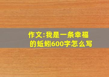 作文:我是一条幸福的蚯蚓600字怎么写