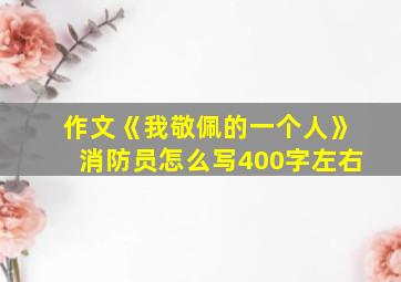 作文《我敬佩的一个人》消防员怎么写400字左右