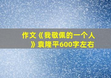 作文《我敬佩的一个人》袁隆平600字左右