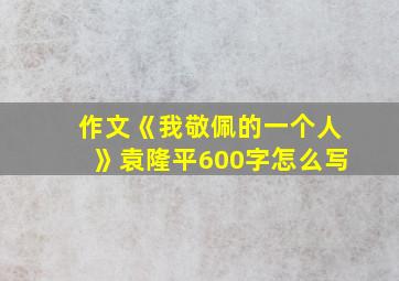 作文《我敬佩的一个人》袁隆平600字怎么写