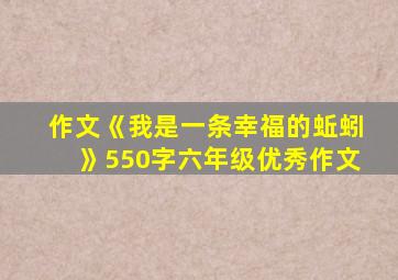 作文《我是一条幸福的蚯蚓》550字六年级优秀作文