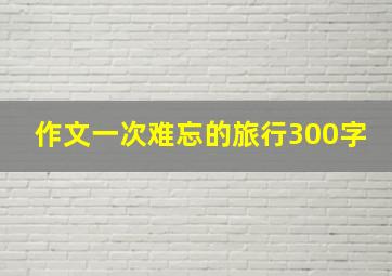 作文一次难忘的旅行300字