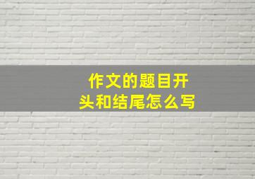 作文的题目开头和结尾怎么写