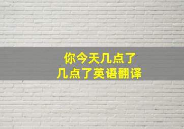 你今天几点了几点了英语翻译