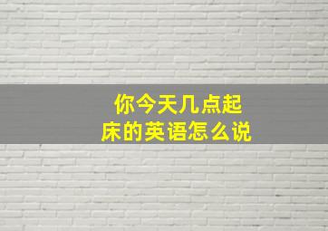 你今天几点起床的英语怎么说