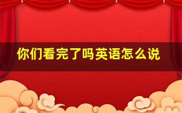 你们看完了吗英语怎么说