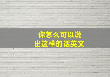 你怎么可以说出这样的话英文