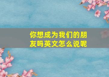 你想成为我们的朋友吗英文怎么说呢