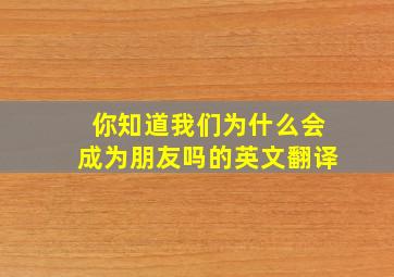 你知道我们为什么会成为朋友吗的英文翻译