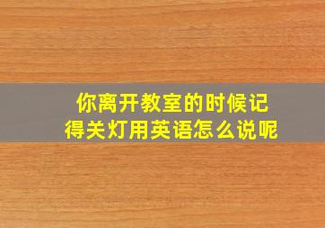 你离开教室的时候记得关灯用英语怎么说呢