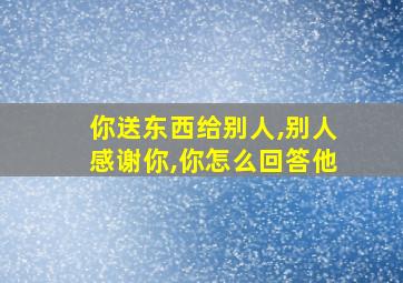 你送东西给别人,别人感谢你,你怎么回答他