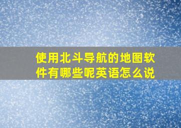 使用北斗导航的地图软件有哪些呢英语怎么说