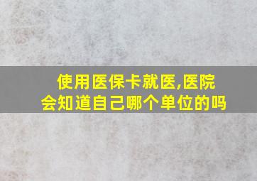 使用医保卡就医,医院会知道自己哪个单位的吗