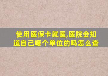 使用医保卡就医,医院会知道自己哪个单位的吗怎么查