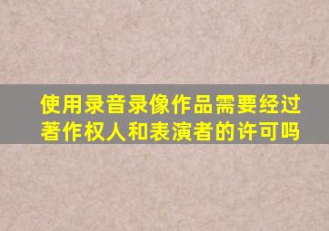 使用录音录像作品需要经过著作权人和表演者的许可吗