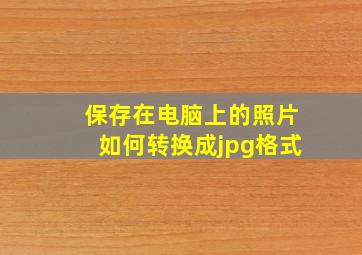 保存在电脑上的照片如何转换成jpg格式