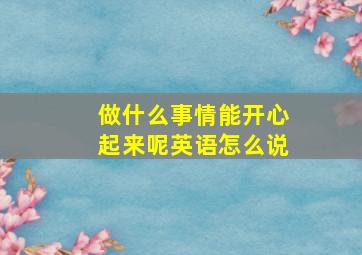 做什么事情能开心起来呢英语怎么说