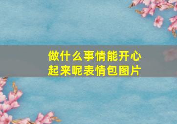 做什么事情能开心起来呢表情包图片