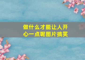 做什么才能让人开心一点呢图片搞笑