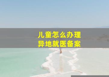 儿童怎么办理异地就医备案