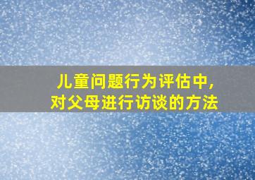 儿童问题行为评估中,对父母进行访谈的方法