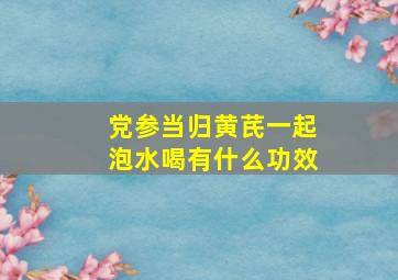 党参当归黄芪一起泡水喝有什么功效