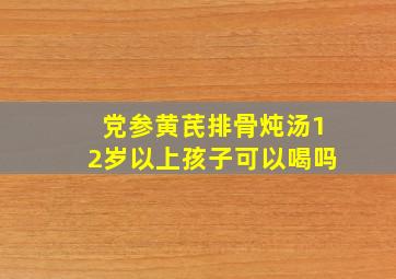 党参黄芪排骨炖汤12岁以上孩子可以喝吗