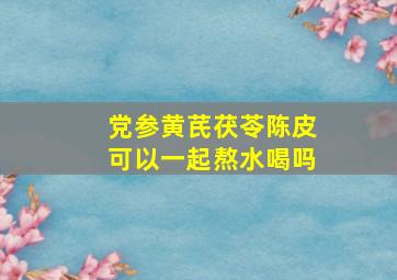 党参黄芪茯苓陈皮可以一起熬水喝吗