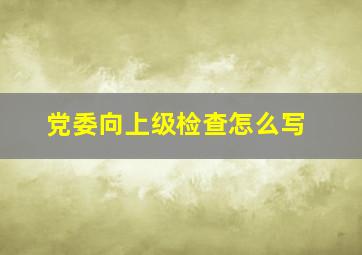 党委向上级检查怎么写