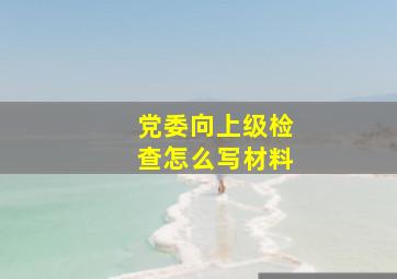 党委向上级检查怎么写材料