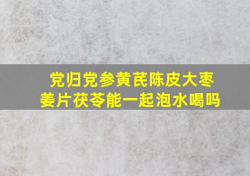 党归党参黄芪陈皮大枣姜片茯苓能一起泡水喝吗