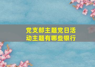 党支部主题党日活动主题有哪些银行