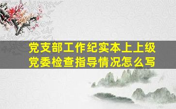 党支部工作纪实本上上级党委检查指导情况怎么写