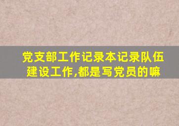 党支部工作记录本记录队伍建设工作,都是写党员的嘛