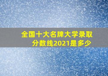 全国十大名牌大学录取分数线2021是多少