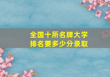 全国十所名牌大学排名要多少分录取