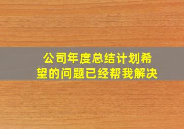 公司年度总结计划希望的问题已经帮我解决