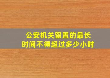 公安机关留置的最长时间不得超过多少小时