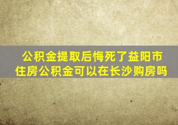 公积金提取后悔死了益阳市住房公积金可以在长沙购房吗