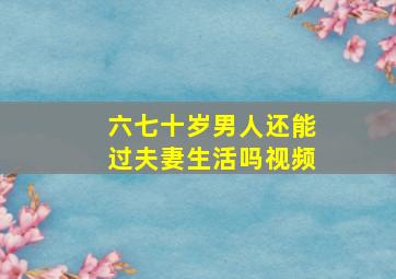 六七十岁男人还能过夫妻生活吗视频